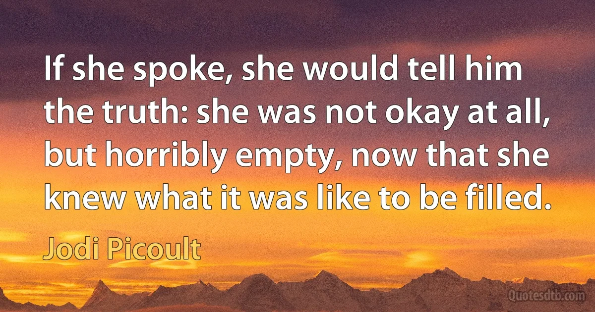 If she spoke, she would tell him the truth: she was not okay at all, but horribly empty, now that she knew what it was like to be filled. (Jodi Picoult)