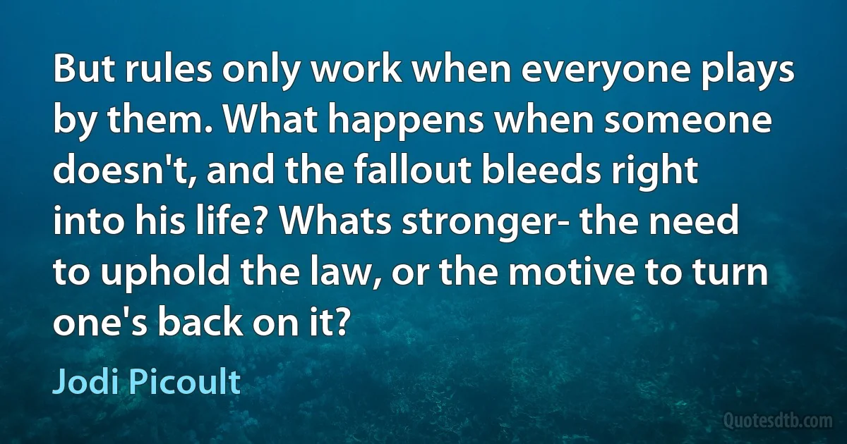 But rules only work when everyone plays by them. What happens when someone doesn't, and the fallout bleeds right into his life? Whats stronger- the need to uphold the law, or the motive to turn one's back on it? (Jodi Picoult)