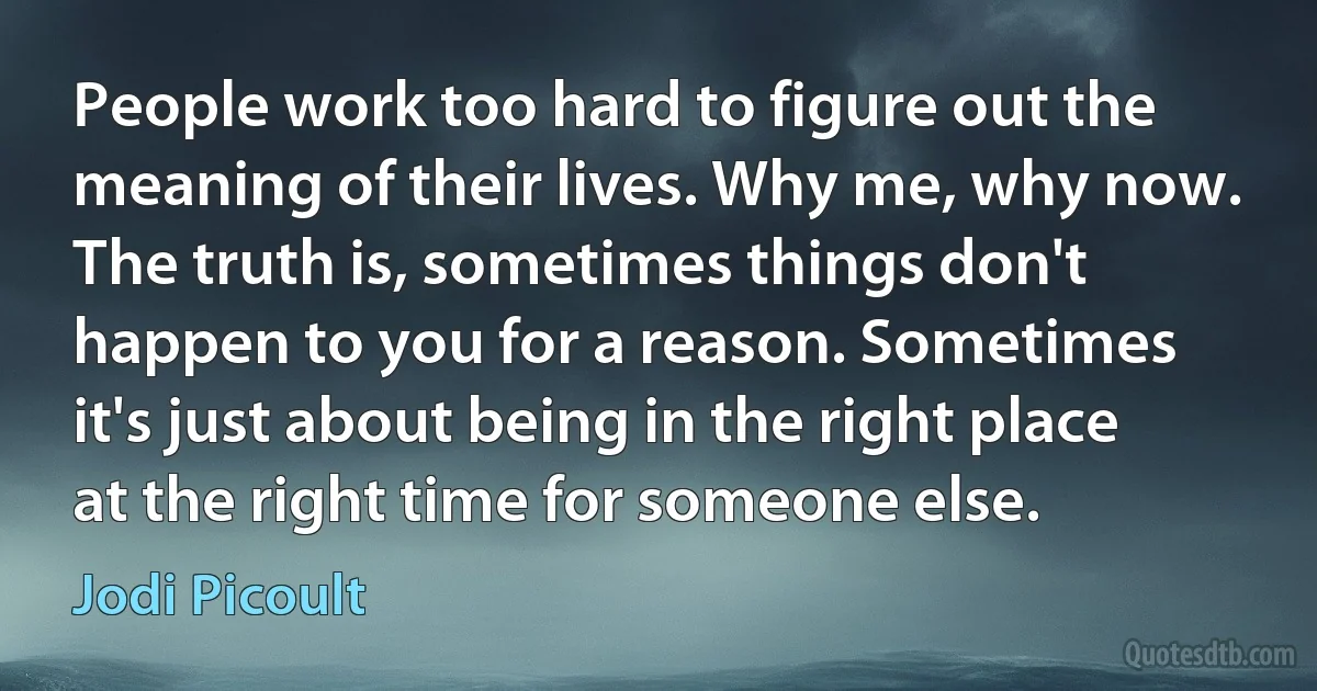 People work too hard to figure out the meaning of their lives. Why me, why now. The truth is, sometimes things don't happen to you for a reason. Sometimes it's just about being in the right place at the right time for someone else. (Jodi Picoult)