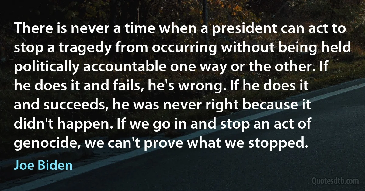 There is never a time when a president can act to stop a tragedy from occurring without being held politically accountable one way or the other. If he does it and fails, he's wrong. If he does it and succeeds, he was never right because it didn't happen. If we go in and stop an act of genocide, we can't prove what we stopped. (Joe Biden)