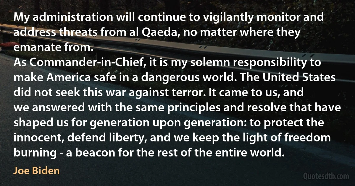 My administration will continue to vigilantly monitor and address threats from al Qaeda, no matter where they emanate from.
As Commander-in-Chief, it is my solemn responsibility to make America safe in a dangerous world. The United States did not seek this war against terror. It came to us, and we answered with the same principles and resolve that have shaped us for generation upon generation: to protect the innocent, defend liberty, and we keep the light of freedom burning - a beacon for the rest of the entire world. (Joe Biden)