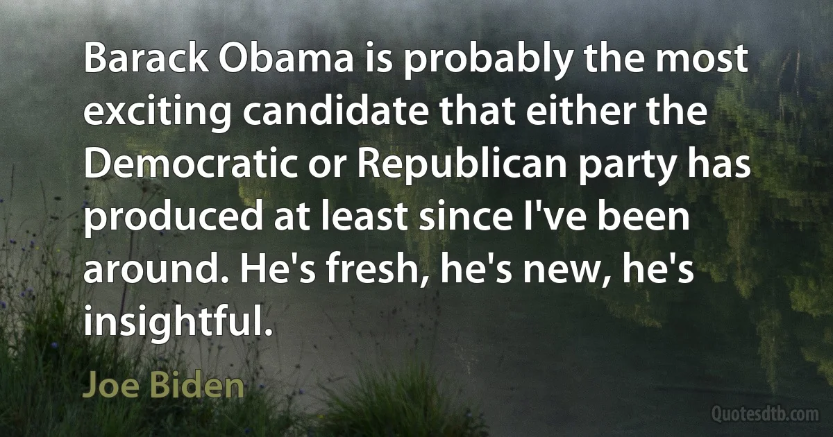 Barack Obama is probably the most exciting candidate that either the Democratic or Republican party has produced at least since I've been around. He's fresh, he's new, he's insightful. (Joe Biden)