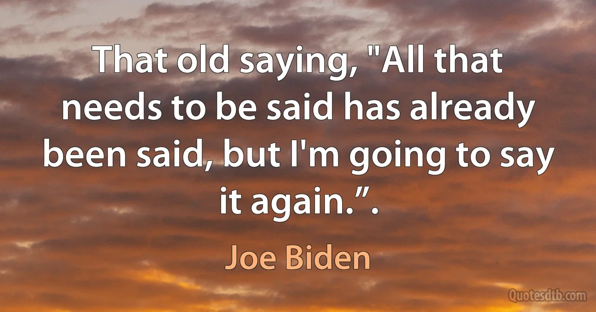 That old saying, "All that needs to be said has already been said, but I'm going to say it again.”. (Joe Biden)