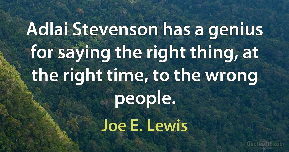 Adlai Stevenson has a genius for saying the right thing, at the right time, to the wrong people. (Joe E. Lewis)