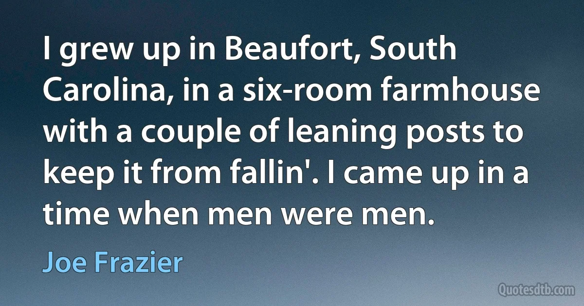 I grew up in Beaufort, South Carolina, in a six-room farmhouse with a couple of leaning posts to keep it from fallin'. I came up in a time when men were men. (Joe Frazier)