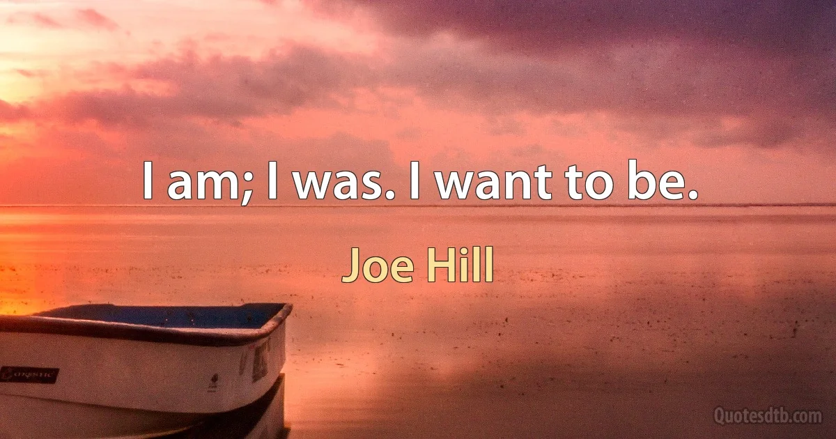 I am; I was. I want to be. (Joe Hill)