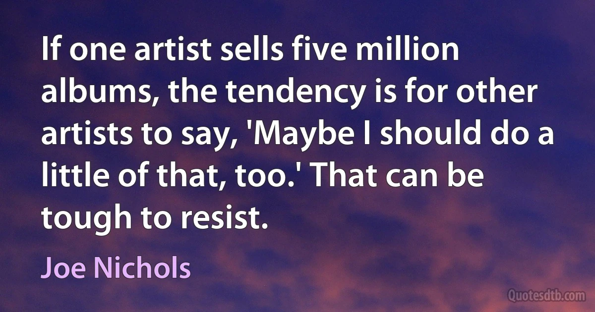 If one artist sells five million albums, the tendency is for other artists to say, 'Maybe I should do a little of that, too.' That can be tough to resist. (Joe Nichols)