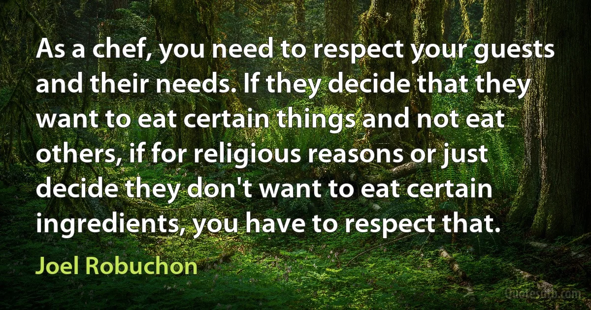 As a chef, you need to respect your guests and their needs. If they decide that they want to eat certain things and not eat others, if for religious reasons or just decide they don't want to eat certain ingredients, you have to respect that. (Joel Robuchon)