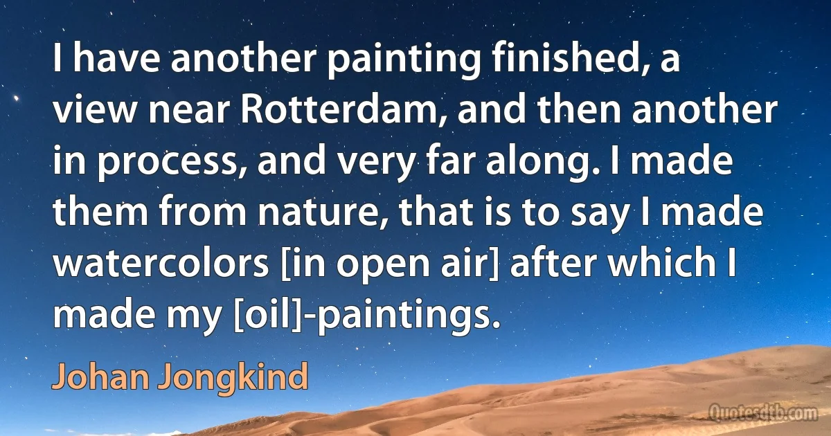 I have another painting finished, a view near Rotterdam, and then another in process, and very far along. I made them from nature, that is to say I made watercolors [in open air] after which I made my [oil]-paintings. (Johan Jongkind)