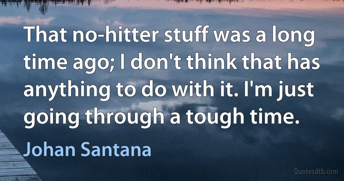 That no-hitter stuff was a long time ago; I don't think that has anything to do with it. I'm just going through a tough time. (Johan Santana)