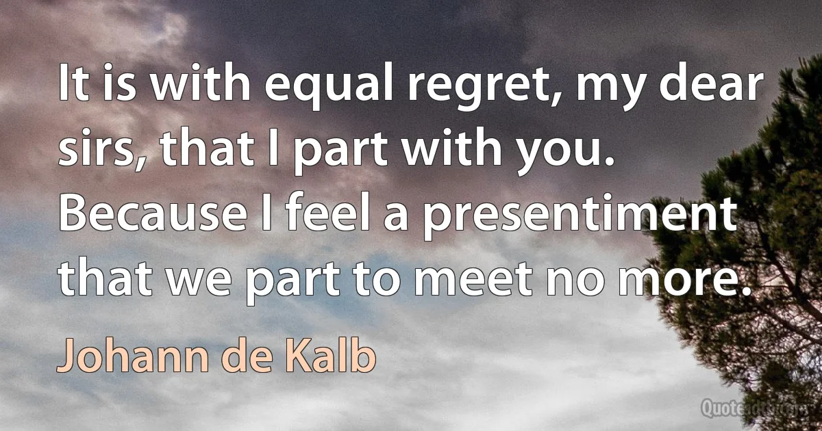 It is with equal regret, my dear sirs, that I part with you. Because I feel a presentiment that we part to meet no more. (Johann de Kalb)