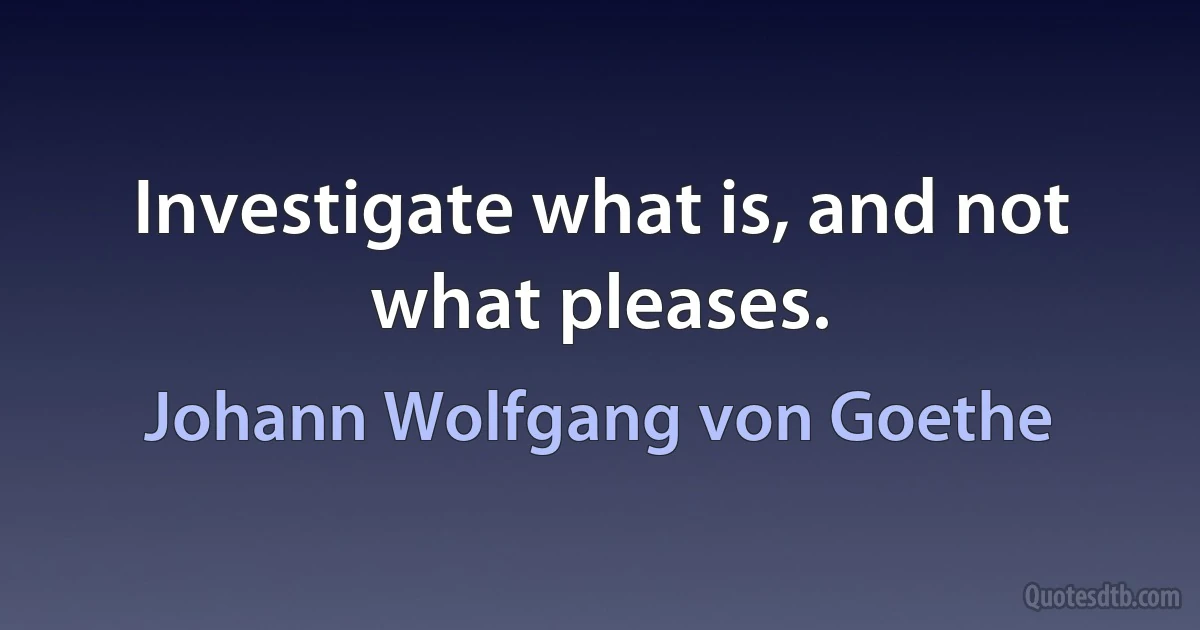 Investigate what is, and not what pleases. (Johann Wolfgang von Goethe)