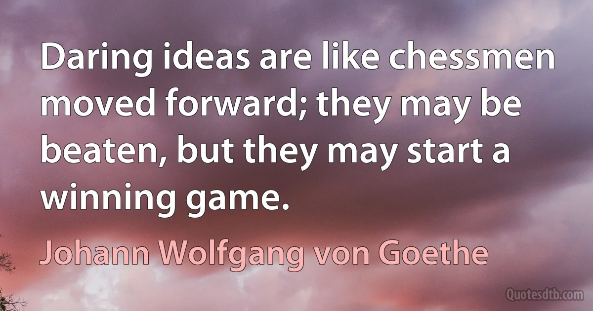 Daring ideas are like chessmen moved forward; they may be beaten, but they may start a winning game. (Johann Wolfgang von Goethe)