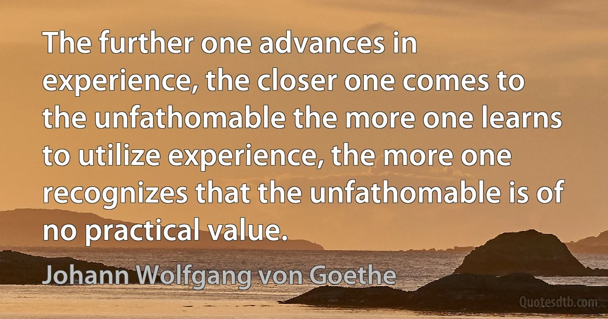 The further one advances in experience, the closer one comes to the unfathomable the more one learns to utilize experience, the more one recognizes that the unfathomable is of no practical value. (Johann Wolfgang von Goethe)