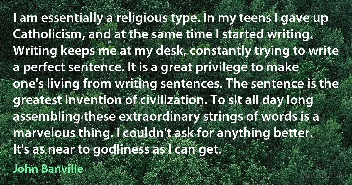 I am essentially a religious type. In my teens I gave up Catholicism, and at the same time I started writing. Writing keeps me at my desk, constantly trying to write a perfect sentence. It is a great privilege to make one's living from writing sentences. The sentence is the greatest invention of civilization. To sit all day long assembling these extraordinary strings of words is a marvelous thing. I couldn't ask for anything better. It's as near to godliness as I can get. (John Banville)