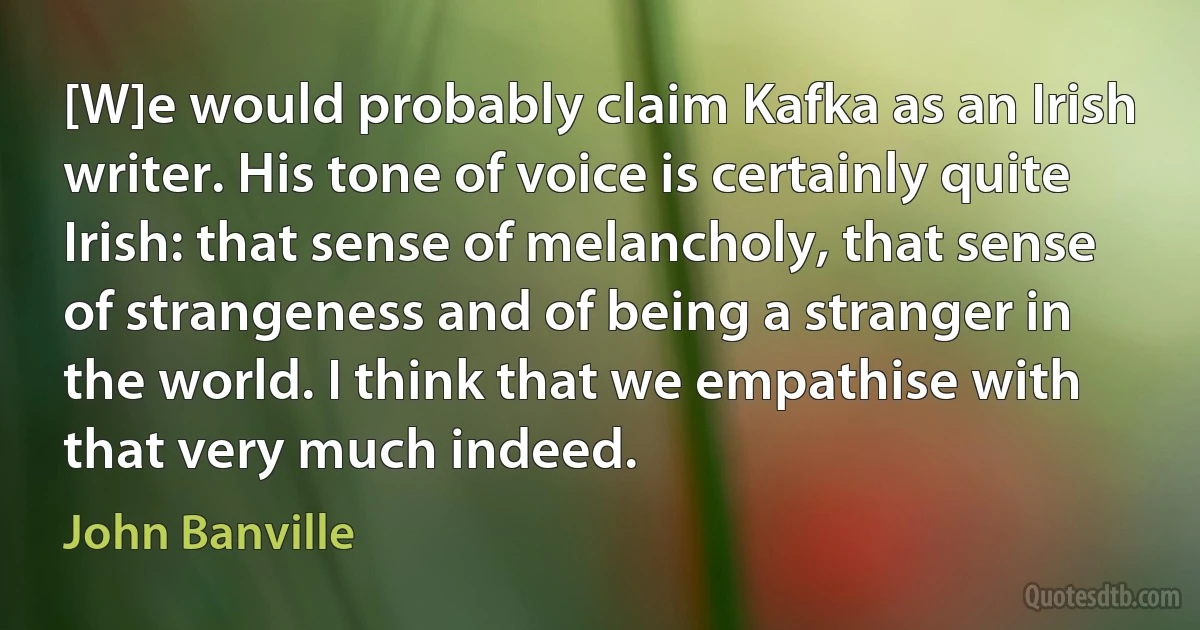 [W]e would probably claim Kafka as an Irish writer. His tone of voice is certainly quite Irish: that sense of melancholy, that sense of strangeness and of being a stranger in the world. I think that we empathise with that very much indeed. (John Banville)