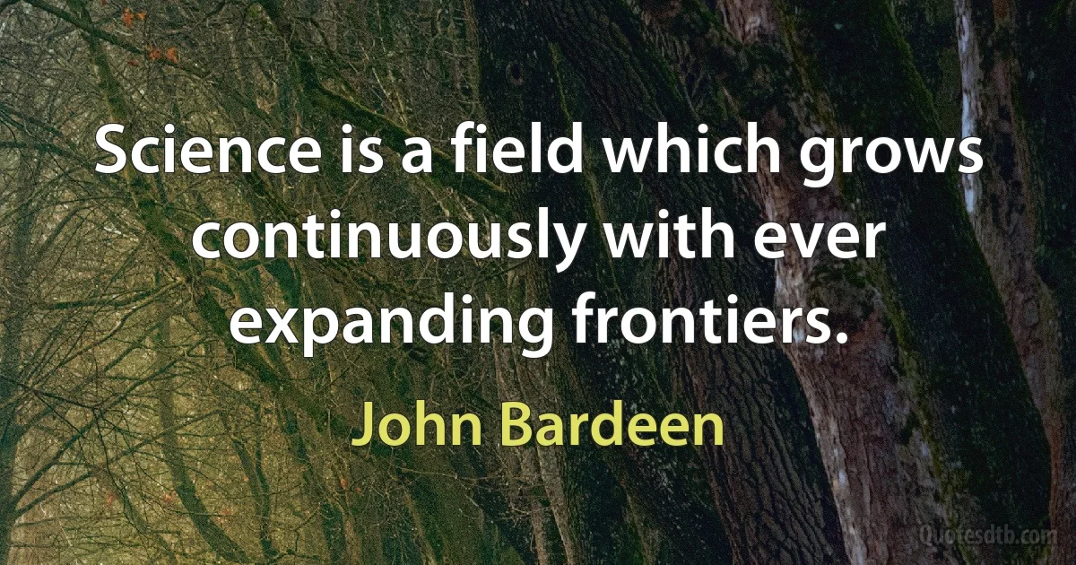 Science is a field which grows continuously with ever expanding frontiers. (John Bardeen)