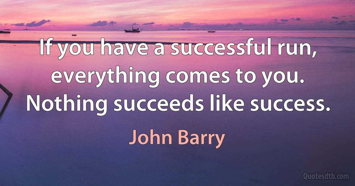 If you have a successful run, everything comes to you. Nothing succeeds like success. (John Barry)