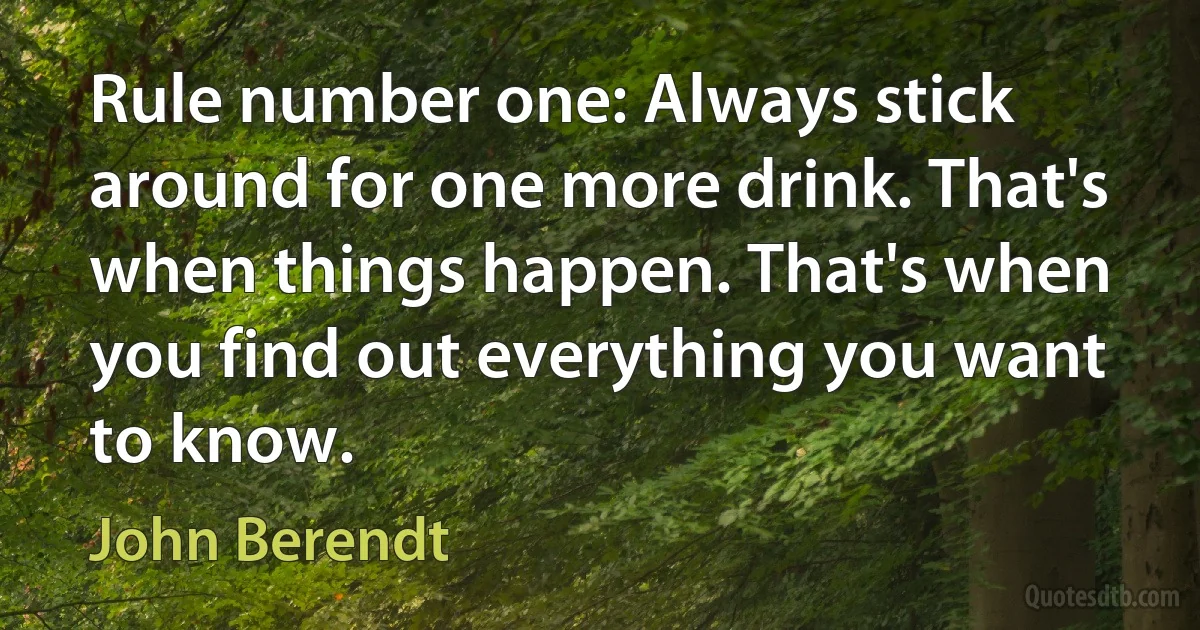 Rule number one: Always stick around for one more drink. That's when things happen. That's when you find out everything you want to know. (John Berendt)