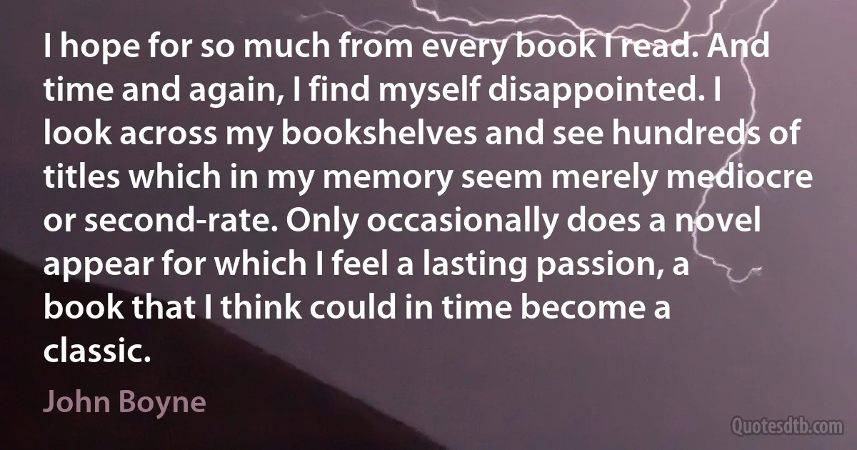 I hope for so much from every book I read. And time and again, I find myself disappointed. I look across my bookshelves and see hundreds of titles which in my memory seem merely mediocre or second-rate. Only occasionally does a novel appear for which I feel a lasting passion, a book that I think could in time become a classic. (John Boyne)