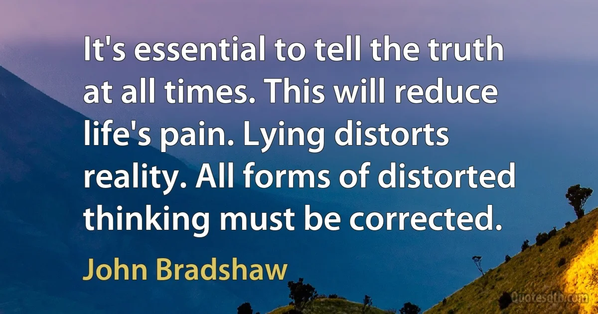 It's essential to tell the truth at all times. This will reduce life's pain. Lying distorts reality. All forms of distorted thinking must be corrected. (John Bradshaw)