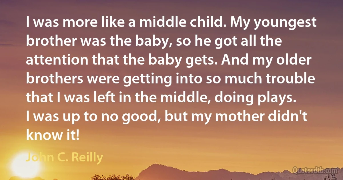 I was more like a middle child. My youngest brother was the baby, so he got all the attention that the baby gets. And my older brothers were getting into so much trouble that I was left in the middle, doing plays. I was up to no good, but my mother didn't know it! (John C. Reilly)