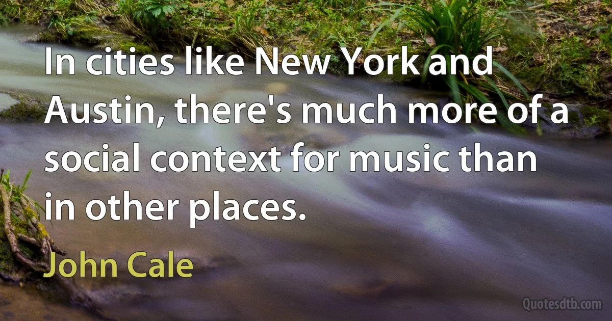 In cities like New York and Austin, there's much more of a social context for music than in other places. (John Cale)