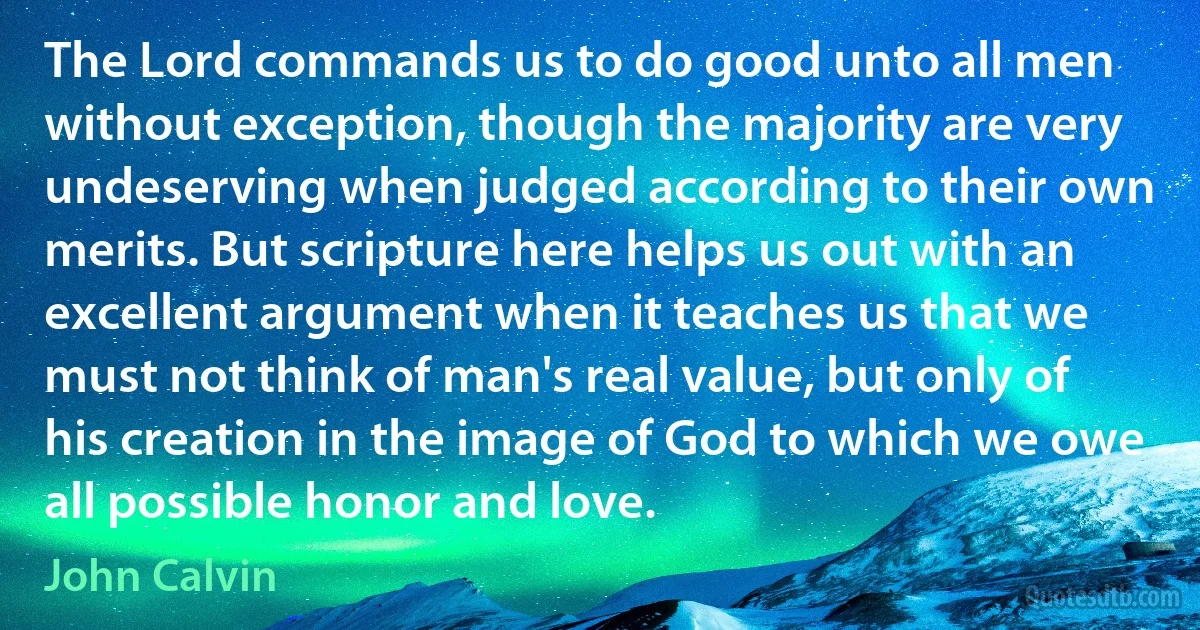 The Lord commands us to do good unto all men without exception, though the majority are very undeserving when judged according to their own merits. But scripture here helps us out with an excellent argument when it teaches us that we must not think of man's real value, but only of his creation in the image of God to which we owe all possible honor and love. (John Calvin)