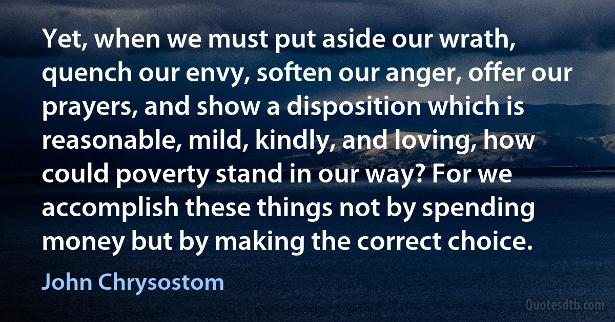 Yet, when we must put aside our wrath, quench our envy, soften our anger, offer our prayers, and show a disposition which is reasonable, mild, kindly, and loving, how could poverty stand in our way? For we accomplish these things not by spending money but by making the correct choice. (John Chrysostom)