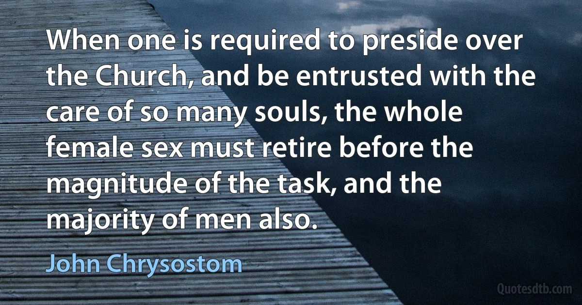 When one is required to preside over the Church, and be entrusted with the care of so many souls, the whole female sex must retire before the magnitude of the task, and the majority of men also. (John Chrysostom)