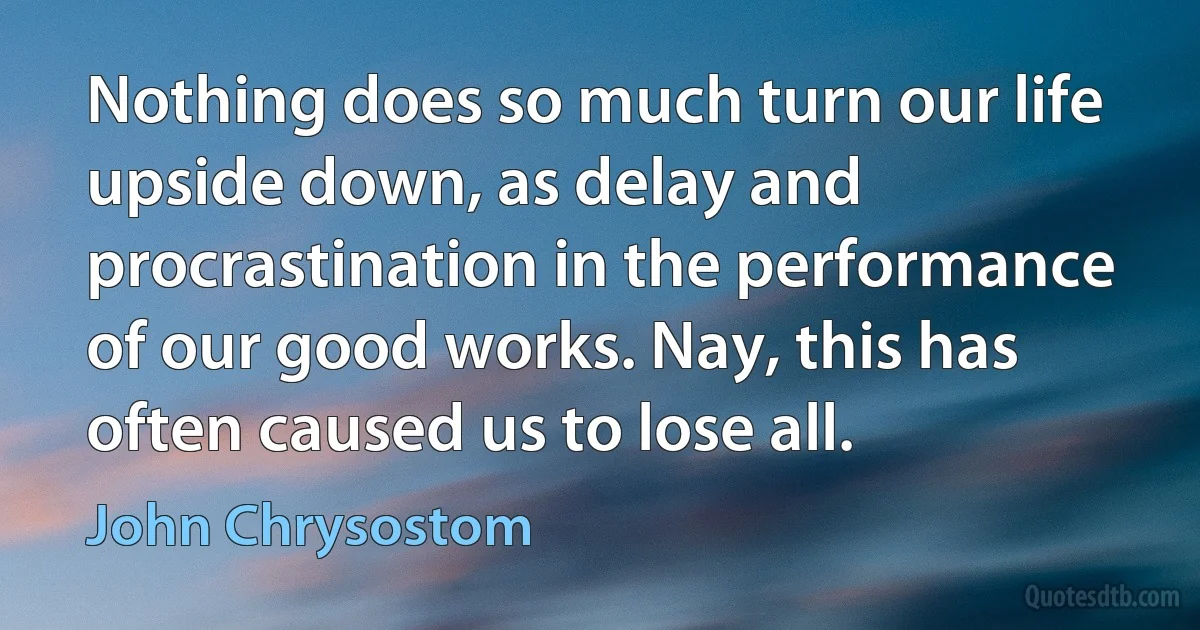 Nothing does so much turn our life upside down, as delay and procrastination in the performance of our good works. Nay, this has often caused us to lose all. (John Chrysostom)