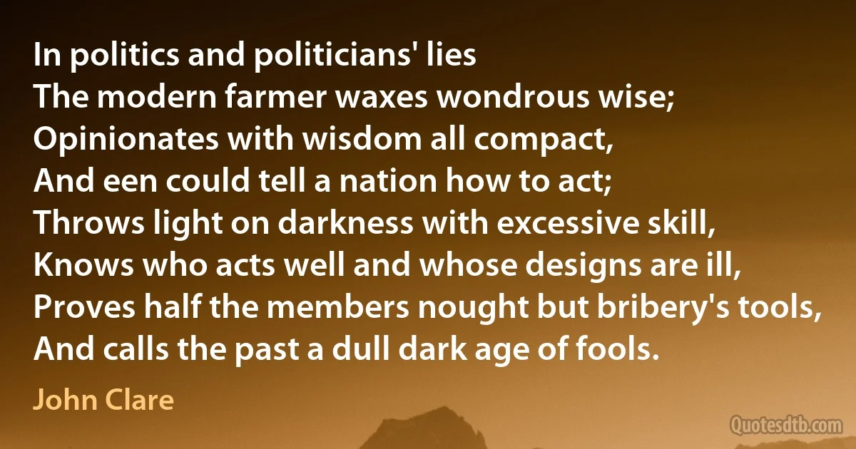 In politics and politicians' lies
The modern farmer waxes wondrous wise;
Opinionates with wisdom all compact,
And een could tell a nation how to act;
Throws light on darkness with excessive skill,
Knows who acts well and whose designs are ill,
Proves half the members nought but bribery's tools,
And calls the past a dull dark age of fools. (John Clare)