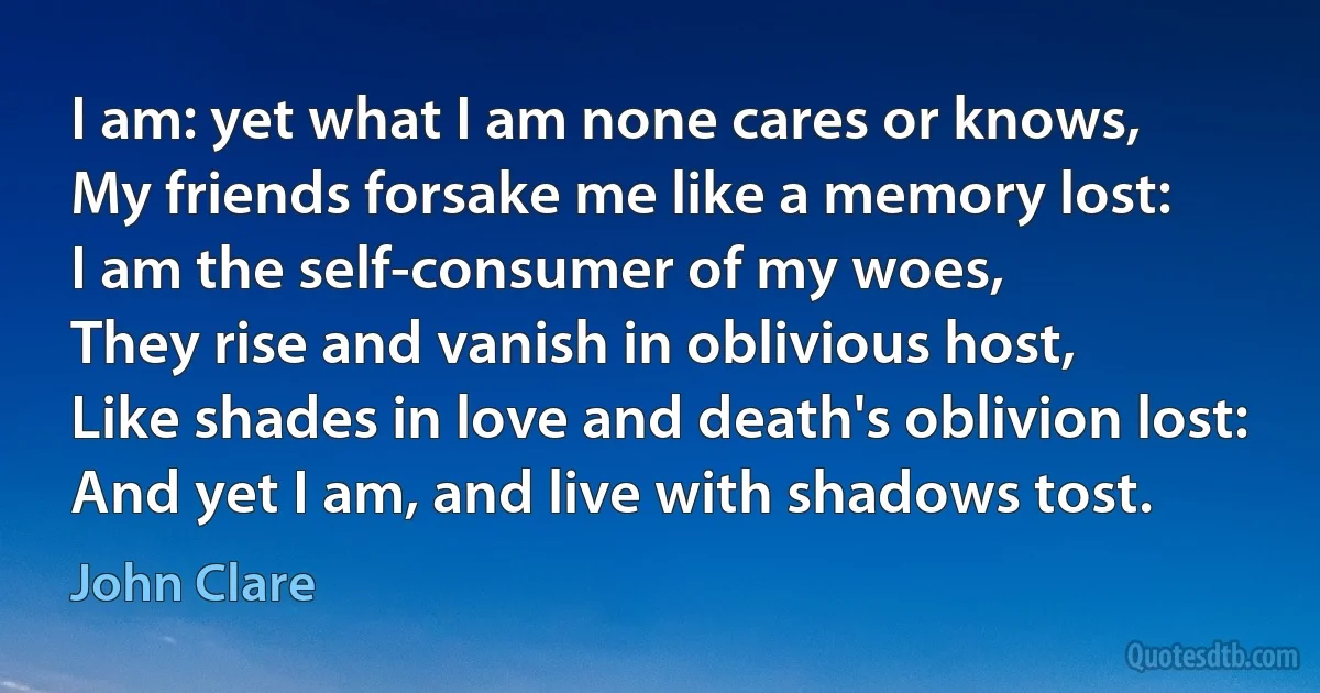 I am: yet what I am none cares or knows,
My friends forsake me like a memory lost:
I am the self-consumer of my woes,
They rise and vanish in oblivious host,
Like shades in love and death's oblivion lost:
And yet I am, and live with shadows tost. (John Clare)