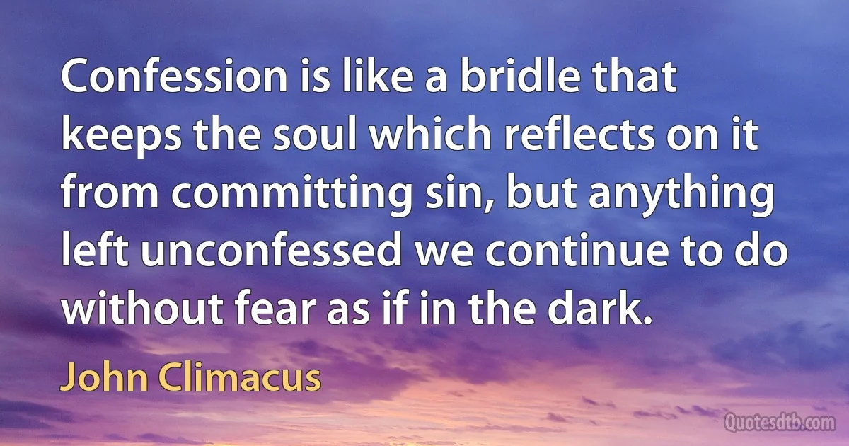 Confession is like a bridle that keeps the soul which reflects on it from committing sin, but anything left unconfessed we continue to do without fear as if in the dark. (John Climacus)