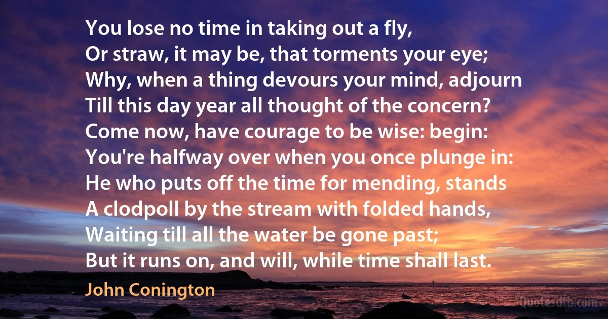 You lose no time in taking out a fly,
Or straw, it may be, that torments your eye;
Why, when a thing devours your mind, adjourn
Till this day year all thought of the concern?
Come now, have courage to be wise: begin:
You're halfway over when you once plunge in:
He who puts off the time for mending, stands
A clodpoll by the stream with folded hands,
Waiting till all the water be gone past;
But it runs on, and will, while time shall last. (John Conington)