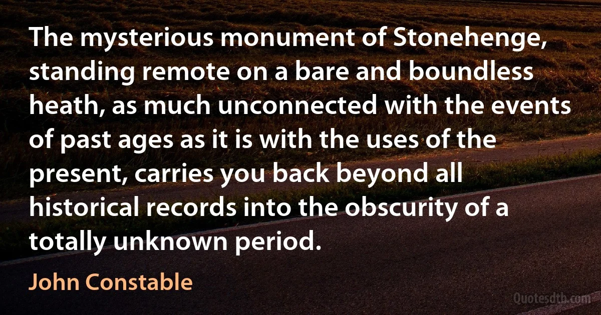 The mysterious monument of Stonehenge, standing remote on a bare and boundless heath, as much unconnected with the events of past ages as it is with the uses of the present, carries you back beyond all historical records into the obscurity of a totally unknown period. (John Constable)