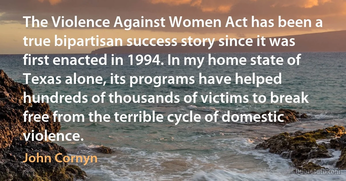 The Violence Against Women Act has been a true bipartisan success story since it was first enacted in 1994. In my home state of Texas alone, its programs have helped hundreds of thousands of victims to break free from the terrible cycle of domestic violence. (John Cornyn)