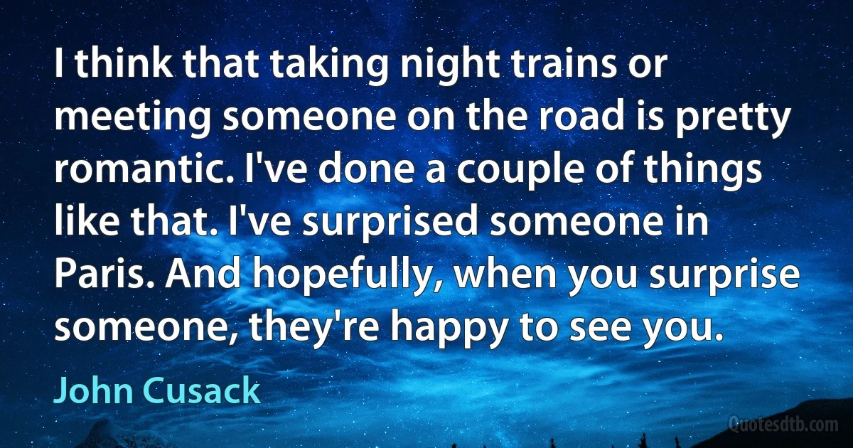 I think that taking night trains or meeting someone on the road is pretty romantic. I've done a couple of things like that. I've surprised someone in Paris. And hopefully, when you surprise someone, they're happy to see you. (John Cusack)