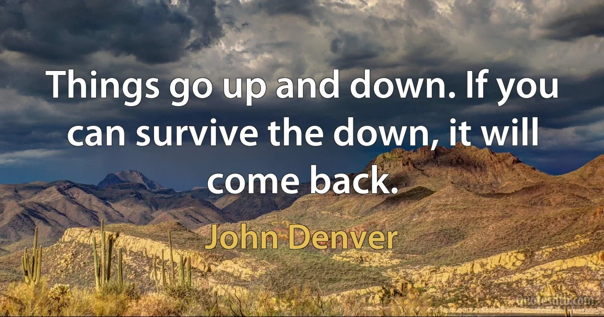 Things go up and down. If you can survive the down, it will come back. (John Denver)