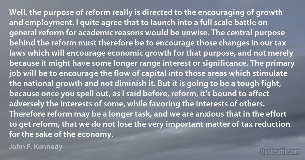 Well, the purpose of reform really is directed to the encouraging of growth and employment. I quite agree that to launch into a full scale battle on general reform for academic reasons would be unwise. The central purpose behind the reform must therefore be to encourage those changes in our tax laws which will encourage economic growth for that purpose, and not merely because it might have some longer range interest or significance. The primary job will be to encourage the flow of capital into those areas which stimulate the national growth and not diminish it. But it is going to be a tough fight, because once you spell out, as I said before, reform, it's bound to affect adversely the interests of some, while favoring the interests of others. Therefore reform may be a longer task, and we are anxious that in the effort to get reform, that we do not lose the very important matter of tax reduction for the sake of the economy. (John F. Kennedy)