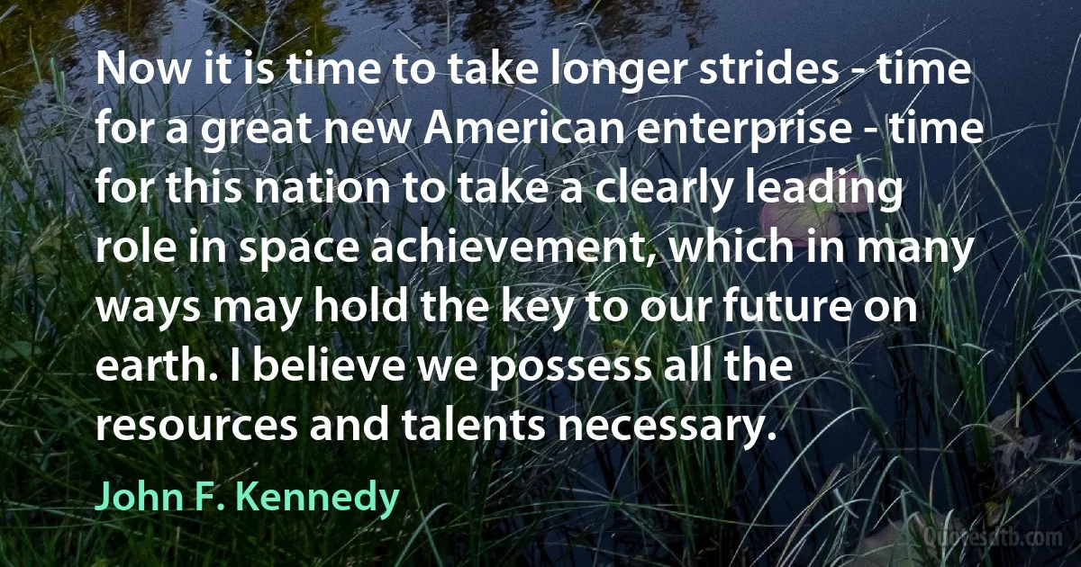 Now it is time to take longer strides - time for a great new American enterprise - time for this nation to take a clearly leading role in space achievement, which in many ways may hold the key to our future on earth. I believe we possess all the resources and talents necessary. (John F. Kennedy)