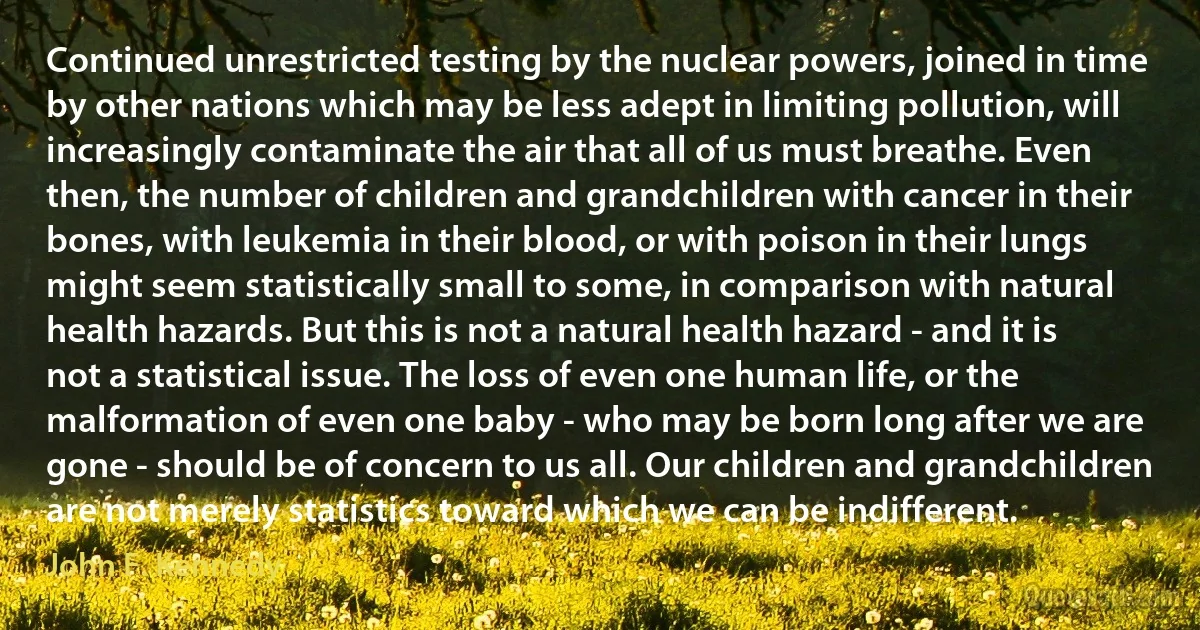 Continued unrestricted testing by the nuclear powers, joined in time by other nations which may be less adept in limiting pollution, will increasingly contaminate the air that all of us must breathe. Even then, the number of children and grandchildren with cancer in their bones, with leukemia in their blood, or with poison in their lungs might seem statistically small to some, in comparison with natural health hazards. But this is not a natural health hazard - and it is not a statistical issue. The loss of even one human life, or the malformation of even one baby - who may be born long after we are gone - should be of concern to us all. Our children and grandchildren are not merely statistics toward which we can be indifferent. (John F. Kennedy)