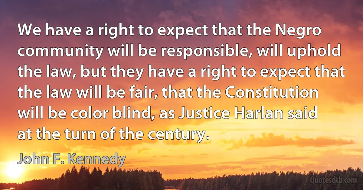 We have a right to expect that the Negro community will be responsible, will uphold the law, but they have a right to expect that the law will be fair, that the Constitution will be color blind, as Justice Harlan said at the turn of the century. (John F. Kennedy)