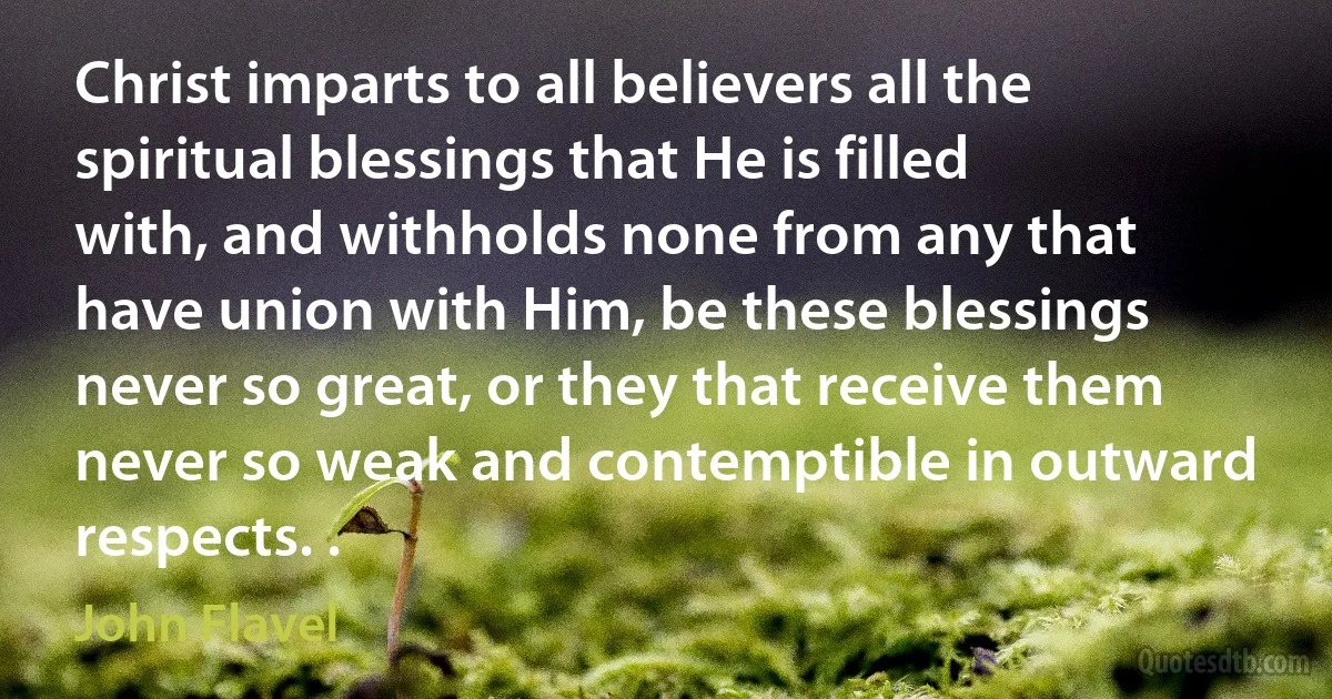 Christ imparts to all believers all the spiritual blessings that He is filled with, and withholds none from any that have union with Him, be these blessings never so great, or they that receive them never so weak and contemptible in outward respects. . (John Flavel)