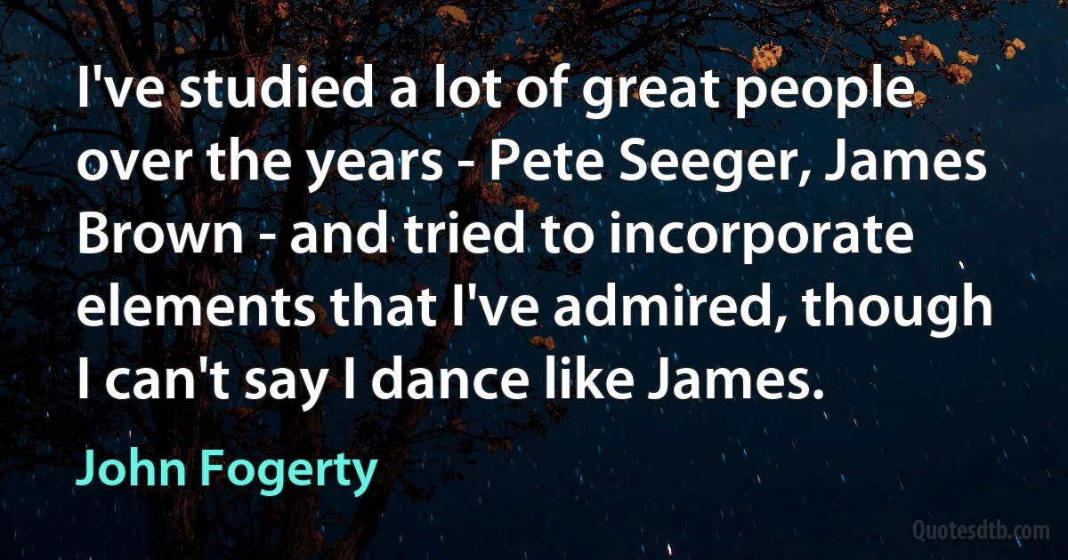 I've studied a lot of great people over the years - Pete Seeger, James Brown - and tried to incorporate elements that I've admired, though I can't say I dance like James. (John Fogerty)