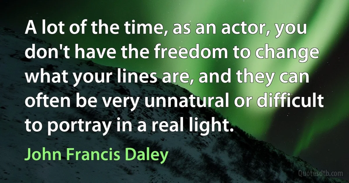 A lot of the time, as an actor, you don't have the freedom to change what your lines are, and they can often be very unnatural or difficult to portray in a real light. (John Francis Daley)