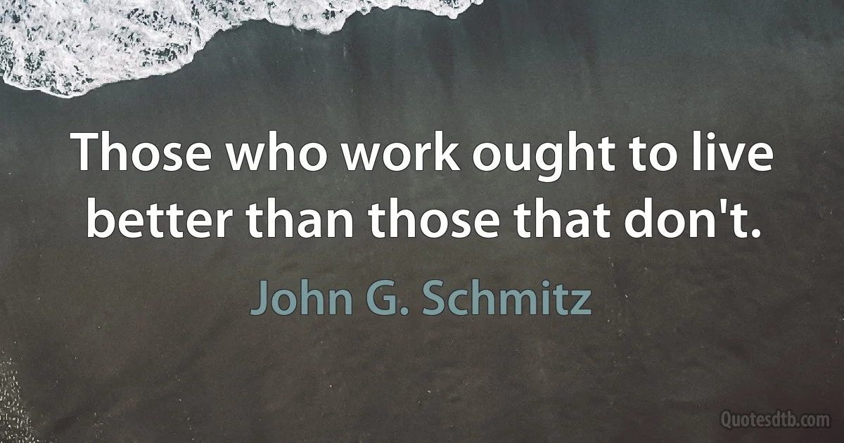 Those who work ought to live better than those that don't. (John G. Schmitz)