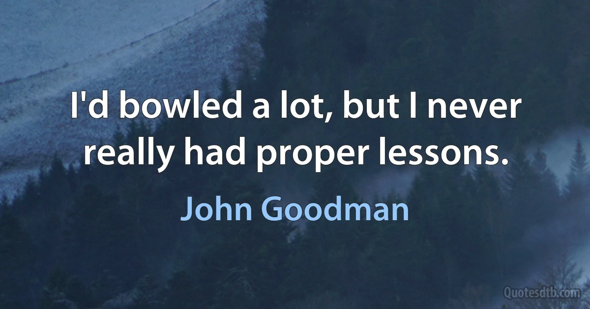 I'd bowled a lot, but I never really had proper lessons. (John Goodman)