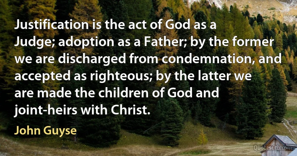 Justification is the act of God as a Judge; adoption as a Father; by the former we are discharged from condemnation, and accepted as righteous; by the latter we are made the children of God and joint-heirs with Christ. (John Guyse)