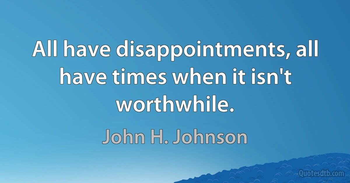 All have disappointments, all have times when it isn't worthwhile. (John H. Johnson)